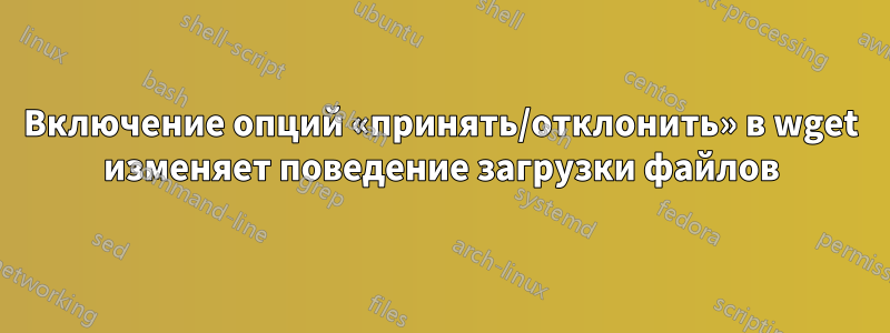 Включение опций «принять/отклонить» в wget изменяет поведение загрузки файлов