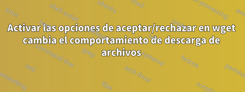 Activar las opciones de aceptar/rechazar en wget cambia el comportamiento de descarga de archivos