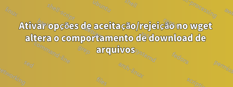 Ativar opções de aceitação/rejeição no wget altera o comportamento de download de arquivos