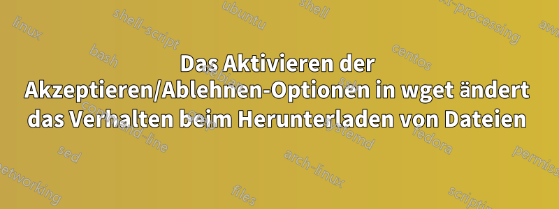 Das Aktivieren der Akzeptieren/Ablehnen-Optionen in wget ändert das Verhalten beim Herunterladen von Dateien