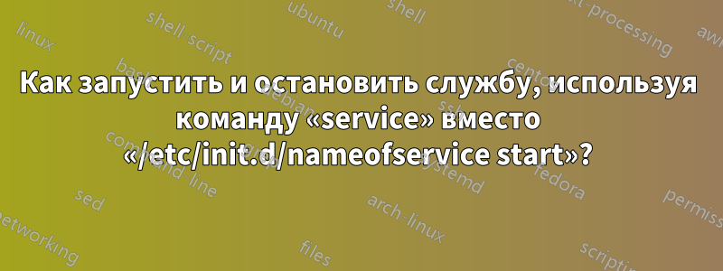 Как запустить и остановить службу, используя команду «service» вместо «/etc/init.d/nameofservice start»?