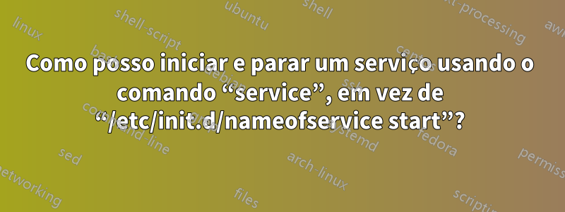 Como posso iniciar e parar um serviço usando o comando “service”, em vez de “/etc/init.d/nameofservice start”?