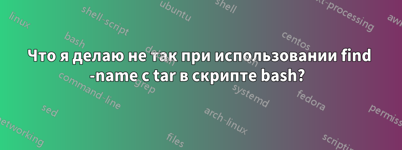 Что я делаю не так при использовании find -name с tar в скрипте bash? 