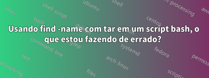 Usando find -name com tar em um script bash, o que estou fazendo de errado? 