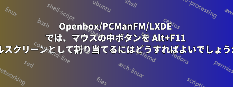 Openbox/PCManFM/LXDE では、マウスの中ボタンを Alt+F11 フルスクリーンとして割り当てるにはどうすればよいでしょうか?