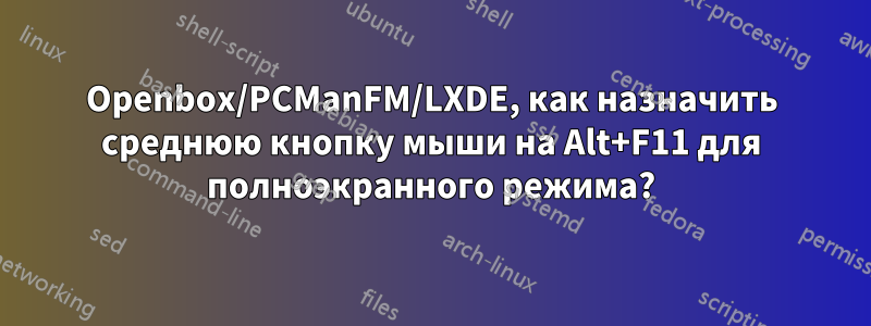 Openbox/PCManFM/LXDE, как назначить среднюю кнопку мыши на Alt+F11 для полноэкранного режима?