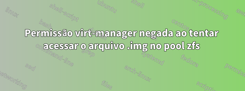 Permissão virt-manager negada ao tentar acessar o arquivo .img no pool zfs