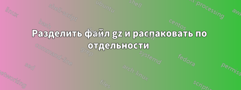 Разделить файл gz и распаковать по отдельности 