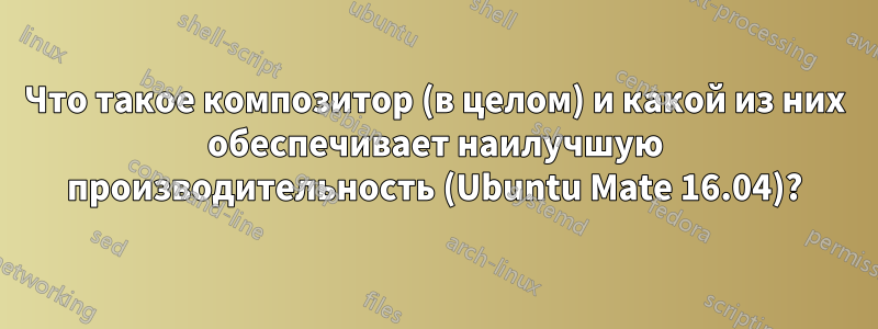 Что такое композитор (в целом) и какой из них обеспечивает наилучшую производительность (Ubuntu Mate 16.04)?