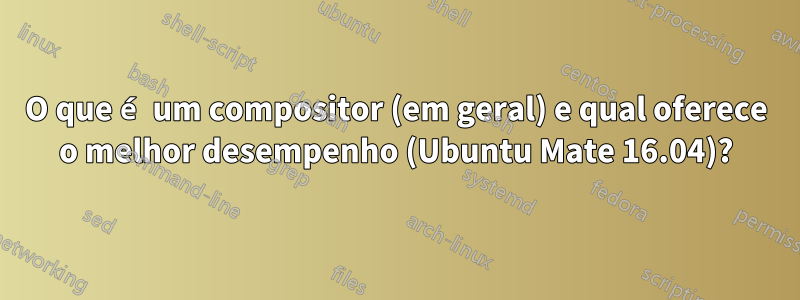 O que é um compositor (em geral) e qual oferece o melhor desempenho (Ubuntu Mate 16.04)?