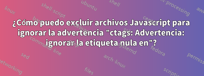 ¿Cómo puedo excluir archivos Javascript para ignorar la advertencia "ctags: Advertencia: ignorar la etiqueta nula en"?