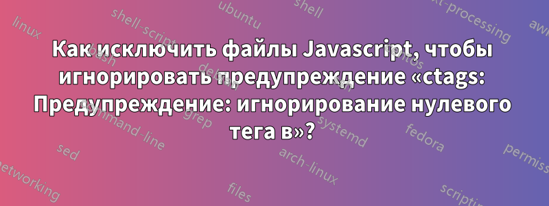 Как исключить файлы Javascript, чтобы игнорировать предупреждение «ctags: Предупреждение: игнорирование нулевого тега в»?