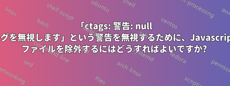 「ctags: 警告: null タグを無視します」という警告を無視するために、Javascript ファイルを除外するにはどうすればよいですか?