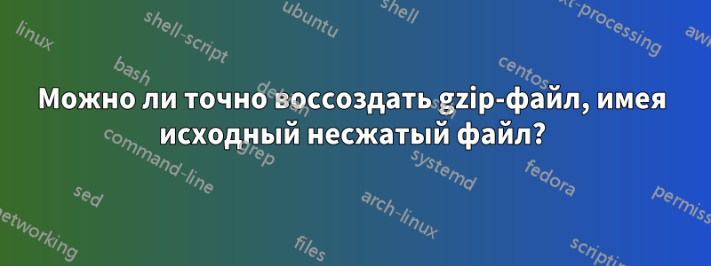 Можно ли точно воссоздать gzip-файл, имея исходный несжатый файл?