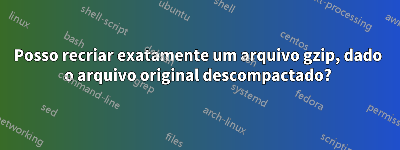 Posso recriar exatamente um arquivo gzip, dado o arquivo original descompactado?