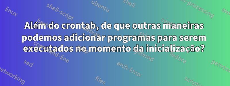 Além do crontab, de que outras maneiras podemos adicionar programas para serem executados no momento da inicialização?