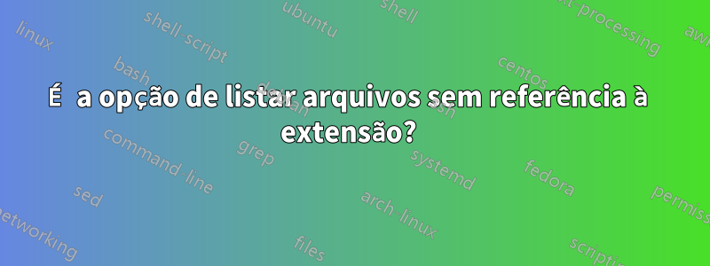 É a opção de listar arquivos sem referência à extensão? 