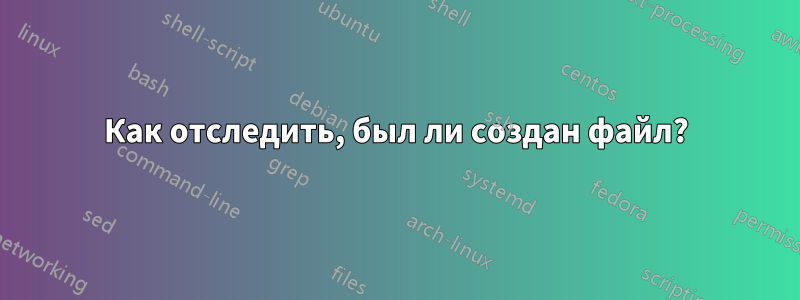 Как отследить, был ли создан файл?