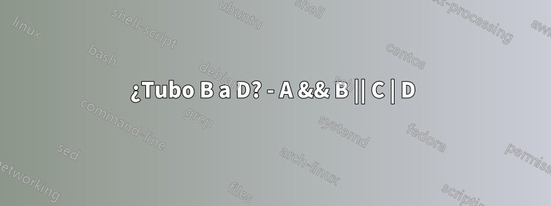 ¿Tubo B a D? - A && B || C | D