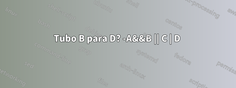 Tubo B para D? -A&&B || C | D