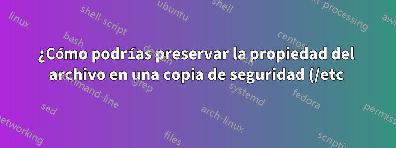 ¿Cómo podrías preservar la propiedad del archivo en una copia de seguridad (/etc)?
