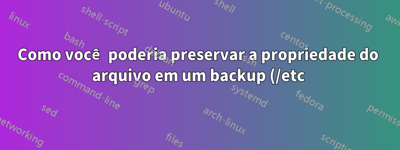 Como você poderia preservar a propriedade do arquivo em um backup (/etc)?