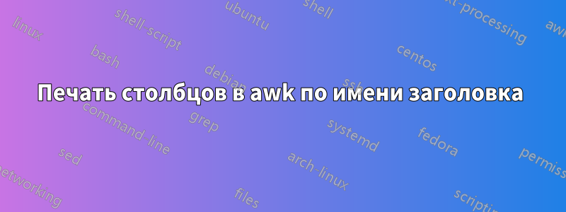 Печать столбцов в awk по имени заголовка