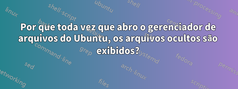 Por que toda vez que abro o gerenciador de arquivos do Ubuntu, os arquivos ocultos são exibidos?