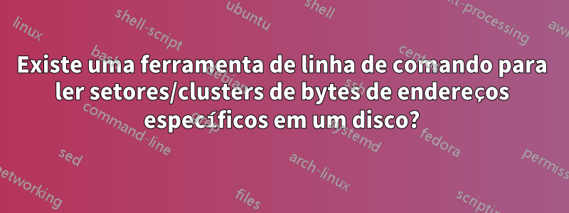 Existe uma ferramenta de linha de comando para ler setores/clusters de bytes de endereços específicos em um disco?