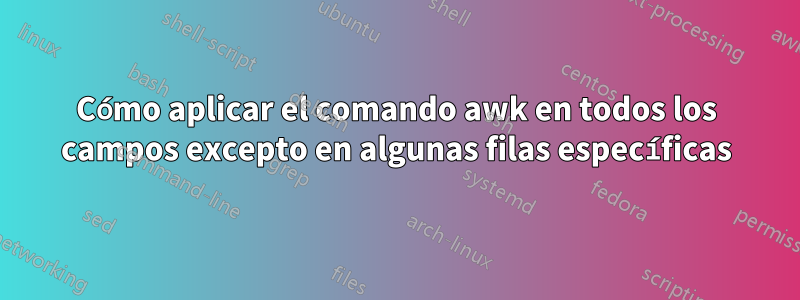 Cómo aplicar el comando awk en todos los campos excepto en algunas filas específicas