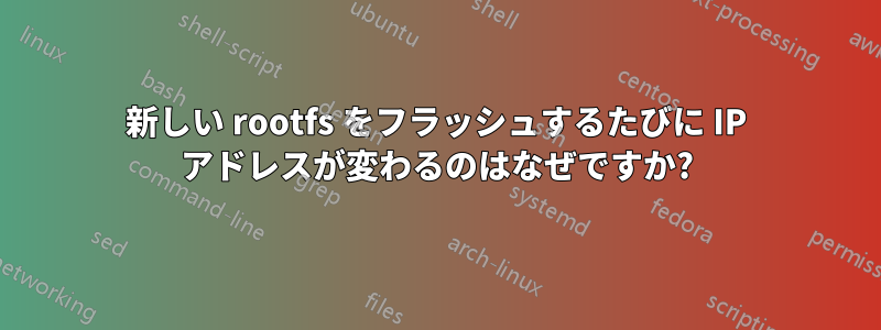 新しい rootfs をフラッシュするたびに IP アドレスが変わるのはなぜですか?