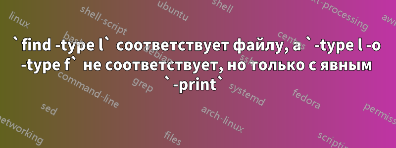 `find -type l` соответствует файлу, а `-type l -o -type f` не соответствует, но только с явным `-print` 