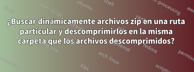 ¿Buscar dinámicamente archivos zip en una ruta particular y descomprimirlos en la misma carpeta que los archivos descomprimidos?