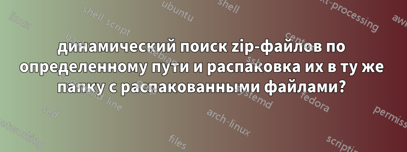 динамический поиск zip-файлов по определенному пути и распаковка их в ту же папку с распакованными файлами?