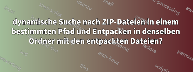 dynamische Suche nach ZIP-Dateien in einem bestimmten Pfad und Entpacken in denselben Ordner mit den entpackten Dateien?