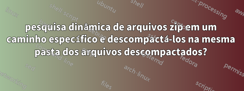 pesquisa dinâmica de arquivos zip em um caminho específico e descompactá-los na mesma pasta dos arquivos descompactados?