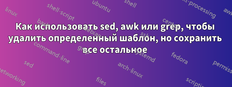 Как использовать sed, awk или grep, чтобы удалить определенный шаблон, но сохранить все остальное