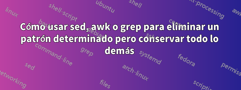 Cómo usar sed, awk o grep para eliminar un patrón determinado pero conservar todo lo demás