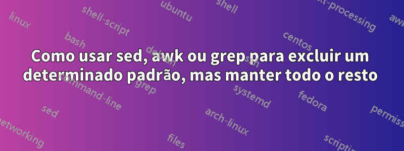 Como usar sed, awk ou grep para excluir um determinado padrão, mas manter todo o resto