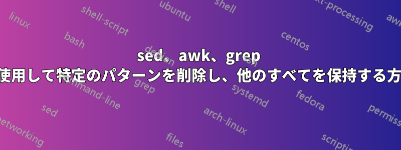 sed、awk、grep を使用して特定のパターンを削除し、他のすべてを保持する方法