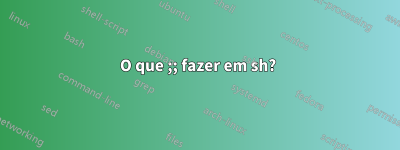 O que ;; fazer em sh?