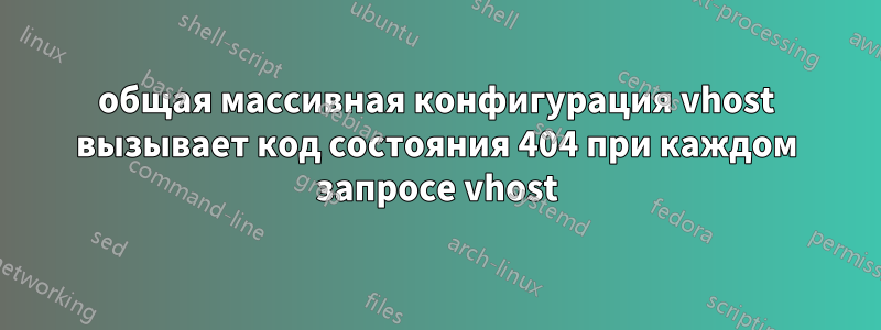 общая массивная конфигурация vhost вызывает код состояния 404 при каждом запросе vhost