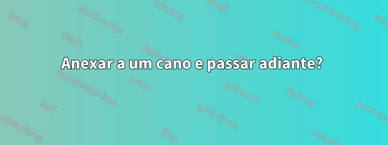 Anexar a um cano e passar adiante?
