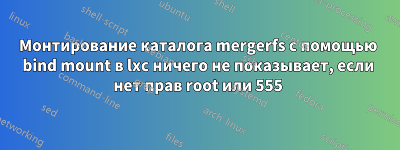 Монтирование каталога mergerfs с помощью bind mount в lxc ничего не показывает, если нет прав root или 555