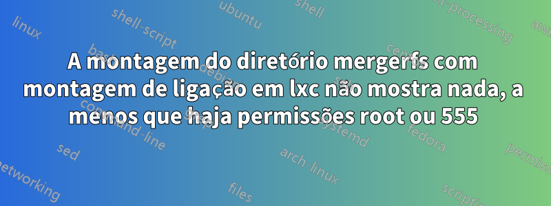 A montagem do diretório mergerfs com montagem de ligação em lxc não mostra nada, a menos que haja permissões root ou 555