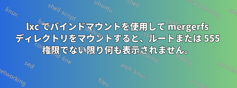 lxc でバインドマウントを使用して mergerfs ディレクトリをマウントすると、ルートまたは 555 権限でない限り何も表示されません。