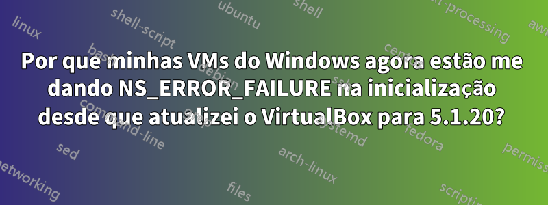 Por que minhas VMs do Windows agora estão me dando NS_ERROR_FAILURE na inicialização desde que atualizei o VirtualBox para 5.1.20?