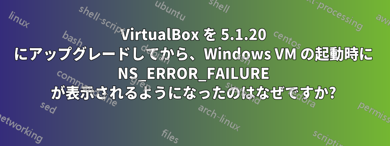 VirtualBox を 5.1.20 にアップグレードしてから、Windows VM の起動時に NS_ERROR_FAILURE が表示されるようになったのはなぜですか?
