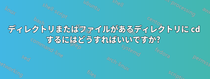 ディレクトリまたはファイルがあるディレクトリに cd するにはどうすればいいですか? 