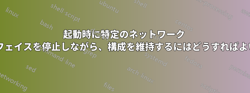 起動時に特定のネットワーク インターフェイスを停止しながら、構成を維持するにはどうすればよいですか?